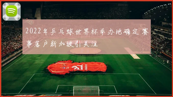 2022年乒乓球世界杯举办地确定 赛事落户新加坡引关注