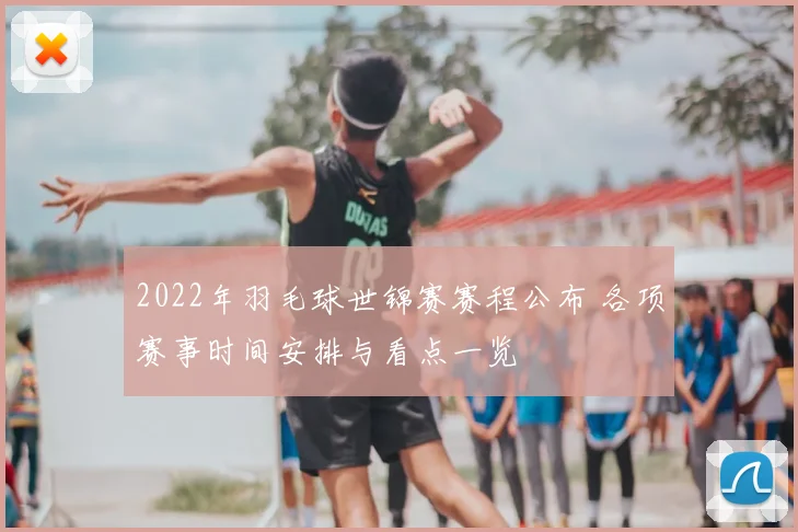 2022年羽毛球世锦赛赛程公布 各项赛事时间安排与看点一览