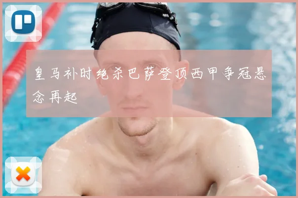 皇马补时绝杀巴萨登顶西甲争冠悬念再起