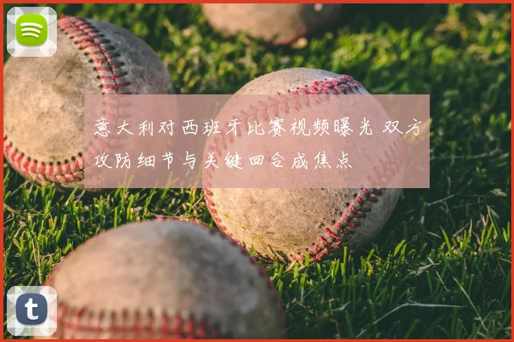 意大利对西班牙比赛视频曝光 双方攻防细节与关键回合成焦点