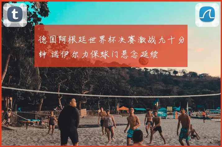 德国阿根廷世界杯决赛激战九十分钟 诺伊尔力保球门悬念延续
