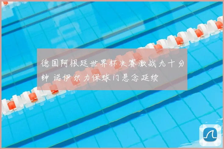 德国阿根廷世界杯决赛激战九十分钟 诺伊尔力保球门悬念延续