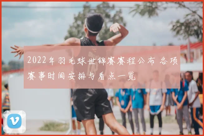 2022年羽毛球世锦赛赛程公布 各项赛事时间安排与看点一览