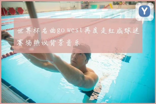 世界杯名曲go west再度走红成球迷赛场热议背景音乐